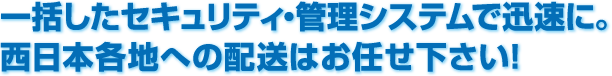 一括したセキュリティ・管理システムで迅速に。西日本各地への配送はお任せ下さい!