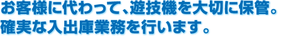 お客様に代わって、遊技機を大切に保管。確実な入出庫業務を行います。